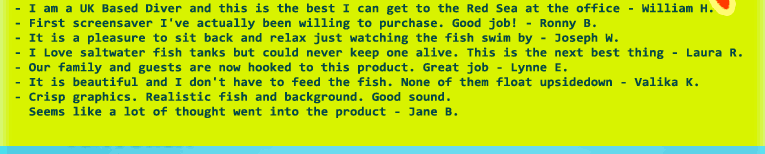 - I am a UK Based Diver and this is the best I can get to the Red Sea at the office - William H.
- First screensaver I've actually been willing to purchase. Good job! - Ronny B.
- It is a pleasure to sit back and relax just watching the fish swim by - Joseph W.  
- I Love saltwater fish tanks but could never keep one alive. This is the next best thing - Laura R.
- Our family and guests are now hooked to this product. Great job - Lynne E.
- It is beautiful and I don't have to feed the fish. None of them float upsidedown - Valika K.
- Crisp graphics. Realistic fish and background. Good sound. 
  Seems like a lot of thought went into the product - Jane B.
